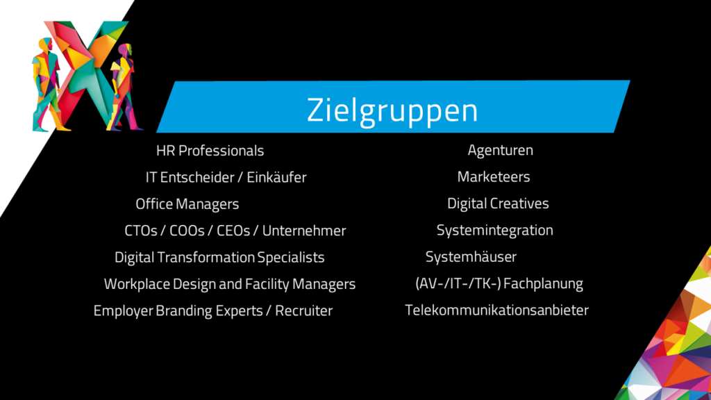 Zielgruppen HR Professionals IT Entscheider / Einkäufer Office Managers CTOs / COOs / CEOs / Unternehmer Digital Transformation Specialists Workplace Design and Facility Managers Employer Branding Experts / Recruiter Agenturen Marketeers Digital Creatives Systemintegration Systemhäuser (AV-/IT-/TK-) Fachplanung Telekommunikationsanbieter